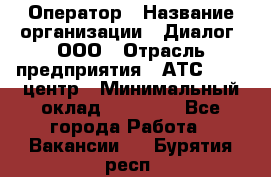 Оператор › Название организации ­ Диалог, ООО › Отрасль предприятия ­ АТС, call-центр › Минимальный оклад ­ 28 000 - Все города Работа » Вакансии   . Бурятия респ.